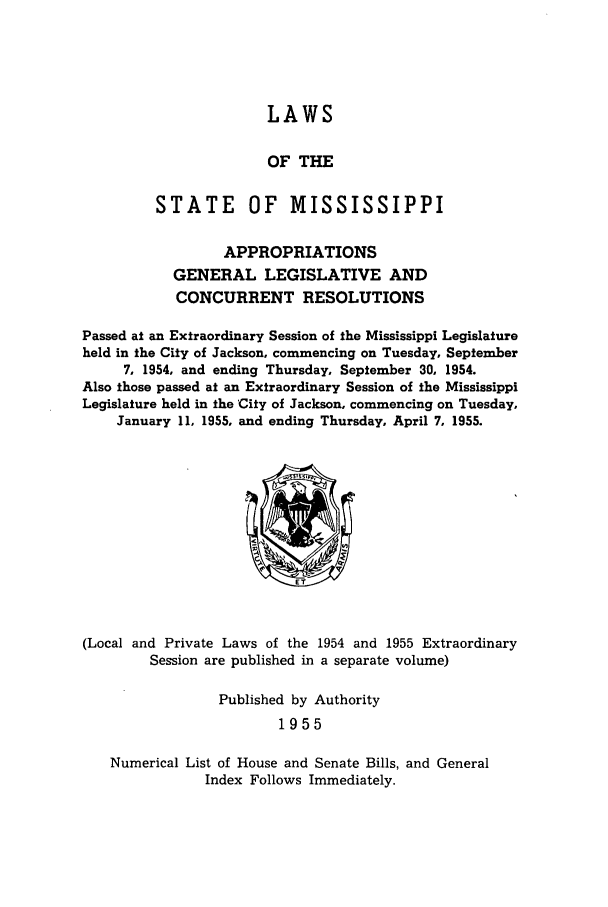 handle is hein.ssl/ssms0075 and id is 1 raw text is: LAWSOF THESTATE       OF    MISSISSIPPIAPPROPRIATIONSGENERAL LEGISLATIVE ANDCONCURRENT RESOLUTIONSPassed at an Extraordinary Session of the Mississippi Legislatureheld in the City of Jackson, commencing on Tuesday, September7, 1954, and ending Thursday, September 30, 1954.Also those passed at an Extraordinary Session of the MississippiLegislature held in the 'City of Jackson, commencing on Tuesday,January 11, 1955, and ending Thursday, April 7, 1955.(Local and Private Laws of the 1954 and 1955 ExtraordinarySession are published in a separate volume)Published by Authority1955Numerical List of House and Senate Bills, and GeneralIndex Follows Immediately.