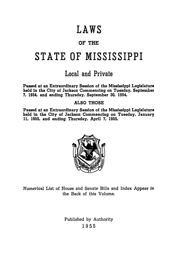 handle is hein.ssl/ssms0076 and id is 1 raw text is: LAWSOF THESTATE OF MISSISSIPPILocal and PrivatePassed at an Extraordinary Session of the Mississippi Legislatureheld in the City of Jackson Commencing on Tuesday, September7, 1954, and ending Thursday, September 30, 1954.ALSO THOSEPassed at an Extraordinary Session of the Mississippi Legislatureheld in the City of Jackson Commencing on Tuesday, January11, 1955, and ending Thursday, April 7, 1955.Numerical List of House and Senate Bills and Index Appear inthe Back of this Volume.Published by Authority1955
