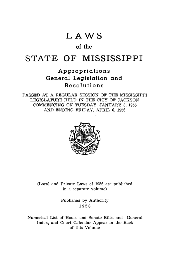 handle is hein.ssl/ssms0077 and id is 1 raw text is: LAWSof theSTATE OF MISSISSIPPIAppropriationsGeneral Legislation andResolutionsPASSED AT A REGULAR SESSION OF THE MISSISSIPPILEGISLATURE HELD IN THE CITY OF JACKSONCOMMENCING ON TUESDAY, JANUARY 3, 1956AND ENDING FRIDAY, APRIL 6, 1956(Local and Private Laws of 1956 are publishedin a separate volume)Published by Authority1956Numerical List of House and Senate Bills, and GeneralIndex, and Court Calendar Appear in the Backof this Volume
