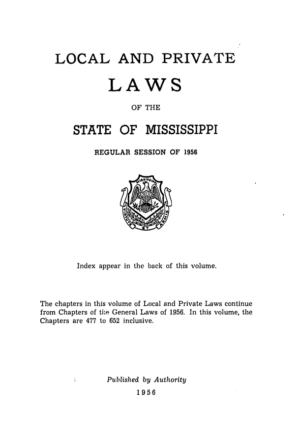 handle is hein.ssl/ssms0078 and id is 1 raw text is: LOCAL AND PRIVATELAWSOF THESTATEOF MISSISSIPPIREGULAR SESSION OF 1956Index appear in the back of this volume.The chapters in this volume of Local and Private Laws continuefrom Chapters of the General Laws of 1956. In this volume, theChapters are 477 to 652 inclusive.Published by Authority1956