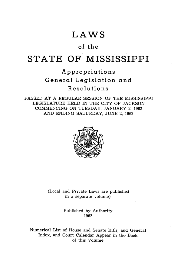 handle is hein.ssl/ssms0083 and id is 1 raw text is: LAWSof theSTATE OF MISSISSIPPIAppropriationsGeneral Legislation andResolutionsPASSED AT A REGULAR SESSION OF THE MISSISSIPPILEGISLATURE HELD IN THE CITY OF JACKSONCOMMENCING ON TUESDAY, JANUARY 2,1962AND ENDING SATURDAY, JUNE 2, 1962(Local and Private Laws are publishedin a separate volume)Published by Authority1962Numerical List of House and Senate Bills, and GeneralIndex, and Court Calendar Appear in the Backof this Volume