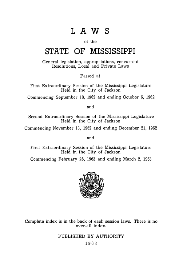 handle is hein.ssl/ssms0084 and id is 1 raw text is: LAWSof theSTATE OF MISSISSIPPIGeneral legislation, appropriations, concurrentResolutions, Local and Private LawsPassed atFirst Extraordinary Session of the Mississippi LegislatureHeld in the City of JacksonCommencing September 18, 1962 and ending October 6, 1962andSecond Extraordinary Session of the Mississippi LegislatureHeld in the City of JacksonCommencing November 13, 1962 and ending December 21, 1962andFirst Extraordinary Session of the Mississippi LegislatureHeld in the City of JacksonCommencing February 25, 1963 and ending March 2, 1963Complete index is in the back of each session laws. There is noover-all index.PUBLISHED BY AUTHORITY1963