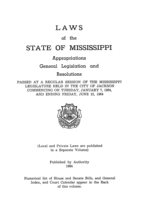 handle is hein.ssl/ssms0085 and id is 1 raw text is: LAWSof theSTATEOF MISSISSIPPIAppropriationsGeneral Legislation andResolutionsPASSED AT A REGULAR SESSION OF THE MISSISSIPPILEGISLATURE HELD IN THE CITY OF JACKSONCOMMENCING ON TUESDAY, JANUARY 7, 1964,AND ENDING FRIDAY, JUNE 12, 1964(Local and Private Laws are publishedin a Separate Volume)Published by Authority1964Numerical list of House and Senate Bills, and GeneralIndex, and Court Calendar appear in the Backof this volume.