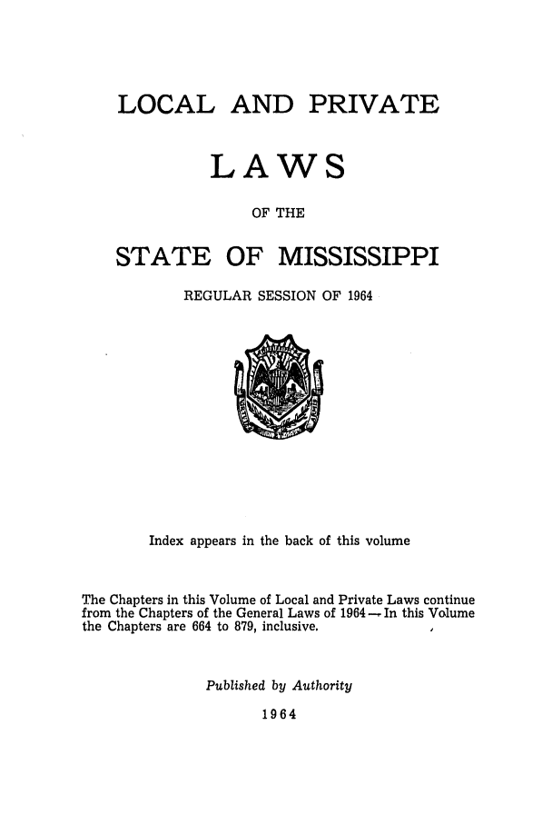 handle is hein.ssl/ssms0086 and id is 1 raw text is: LOCAL AND PRIVATELAWSOF THESTATE OFMISSISSIPPIREGULAR SESSION OF 1964Index appears in the back of this volumeThe Chapters in this Volume of Local and Private Laws continuefrom the Chapters of the General Laws of 1964 - In this Volumethe Chapters are 664 to 879, inclusive.Published by Authority1964