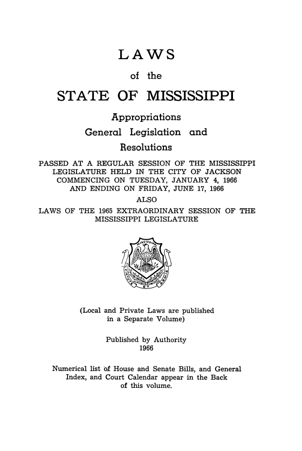 handle is hein.ssl/ssms0088 and id is 1 raw text is: LAWSof theSTATEOF MISSISSIPPIAppropriationsGeneralLegislationandResolutionsPASSED AT A REGULAR SESSION OF THE MISSISSIPPILEGISLATURE HELD IN THE CITY OF JACKSONCOMMENCING ON TUESDAY, JANUARY 4, 1966AND ENDING ON FRIDAY, JUNE 17, 1966ALSOLAWS OF THE 1965 EXTRAORDINARY SESSION OF THEMISSISSIPPI LEGISLATURE(Local and Private Laws are publishedin a Separate Volume)Published by Authority1966Numerical list -f House and Senate Bills, and GeneralIndex, and Court Calendar appear in the Backof this volume.