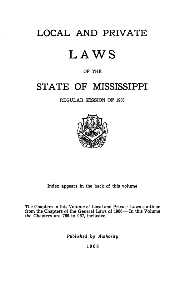 handle is hein.ssl/ssms0089 and id is 1 raw text is: LOCALAND PRIVATELAWSOF THESTATEOF MISSISSIPPIREGULAR SESSION OF 1966Index appears in the back of this volumeThe Chapters in this Volume of Local and Privato Laws continuefrom the Chapters of the General Laws of 1966 - In this Volumethe Chapters are 769 to 967, inclusive.Published by Authority1966