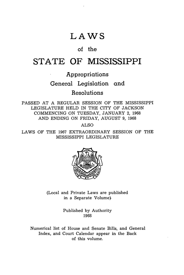 handle is hein.ssl/ssms0091 and id is 1 raw text is: LAWSof theSTATEOF MISSISSIPPIAppropriationsGeneralLegislationandResolutionsPASSED AT A REGULAR SESSION OF THE MISSISSIPPILEGISLATURE HELD IN THE CITY OF JACKSONCOMMENCING ON TUESDAY, JANUARY 2, 1968AND ENDING ON FRIDAY, AUGUST 9, 1968ALSOLAWS OF THE 1967 EXTRAORDINARY SESSION OF THEMISSISSIPPI LEGISLATURE(Local and Private Laws are publishedin a Separate Volume)Published by Authority1968Numerical list of House and Senate Bills, and GeneralIndex, and Court Calendar appear in the Backof this volume.