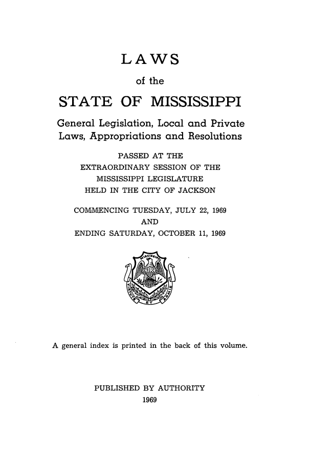 handle is hein.ssl/ssms0093 and id is 1 raw text is: LAWSof theSTATE OF MISSISSIPPIGeneral Legislation, Local and PrivateLaws, Appropriations and ResolutionsPASSED AT THEEXTRAORDINARY SESSION OF THEMISSISSIPPI LEGISLATUREHELD IN THE CITY OF JACKSONCOMM.ENCING TUESDAY, JULY 22, 1969ANDENDING SATURDAY, OCTOBER 11, 1969A general index is printed in the back of this volume.PUBLISHED BY AUTHORITY1969