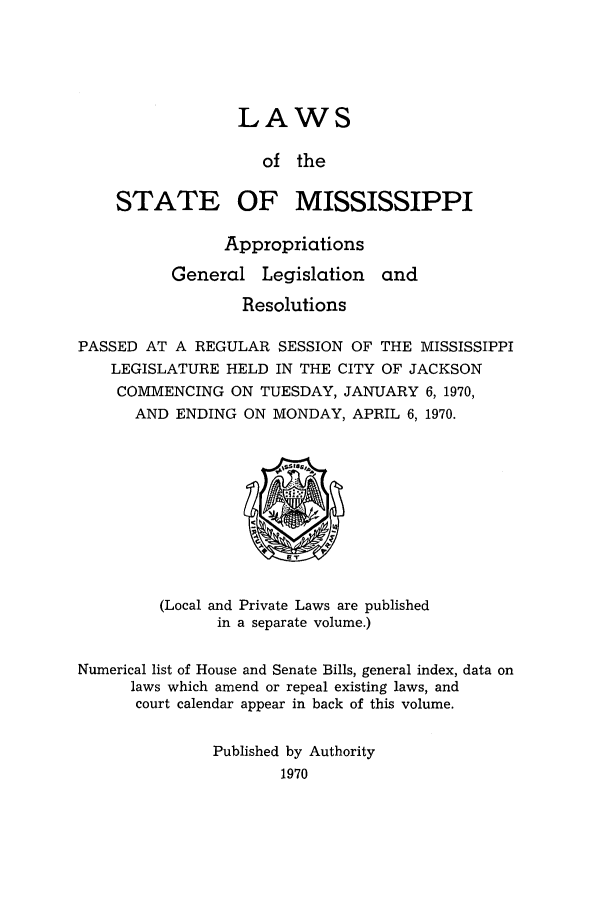 handle is hein.ssl/ssms0094 and id is 1 raw text is: LAWSof theSTATE OF MISSISSIPPIAppropriationsGeneral Legislation andResolutionsPASSED AT A REGULAR SESSION OF THE MISSISSIPPILEGISLATURE HELD IN THE CITY OF JACKSONCOMMENCING ON TUESDAY, JANUARY 6, 1970,AND ENDING ON MONDAY, APRIL 6, 1970.(Local and Private Laws are publishedin a separate volume.)Numerical list of House and Senate Bills, general index, data onlaws which amend or repeal existing laws, andcourt calendar appear in back of this volume.Published by Authority1970