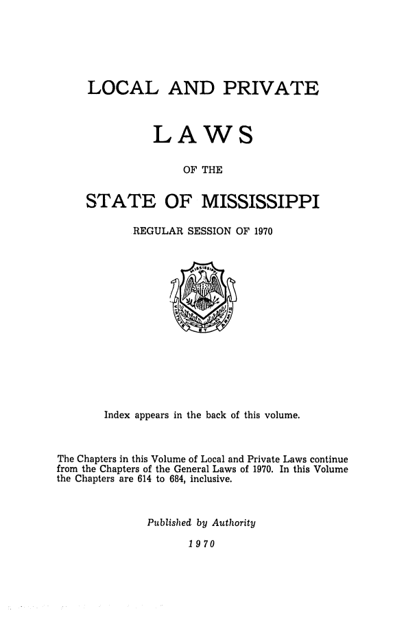 handle is hein.ssl/ssms0095 and id is 1 raw text is: LOCAL AND PRIVATELAWSOF THESTATE OF MISSISSIPPIREGULAR SESSION OF 1970Index appears in the back of this volume.The Chapters in this Volume of Local and Private Laws continuefrom the Chapters of the General Laws of 1970. In this Volumethe Chapters are 614 to 684, inclusive.Published by Authority1970