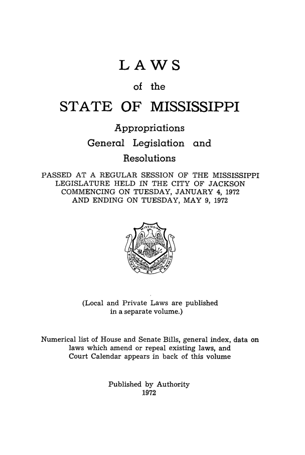handle is hein.ssl/ssms0098 and id is 1 raw text is: LAWSof theSTATE OF MISSISSIPPIAppropriationsGeneral Legislation andResolutionsPASSED AT A REGULAR SESSION OF THE MISSISSIPPILEGISLATURE HELD IN THE CITY OF JACKSONCOMMENCING ON TUESDAY, JANUARY 4, 1972AND ENDING ON TUESDAY, MAY 9,1972(Local and Private Laws are publishedin a separate volume.)Numerical list of House and Senate Bills, general index, data onlaws which amend or repeal existing laws, andCourt Calendar appears in back of this volumePublished by Authority1972