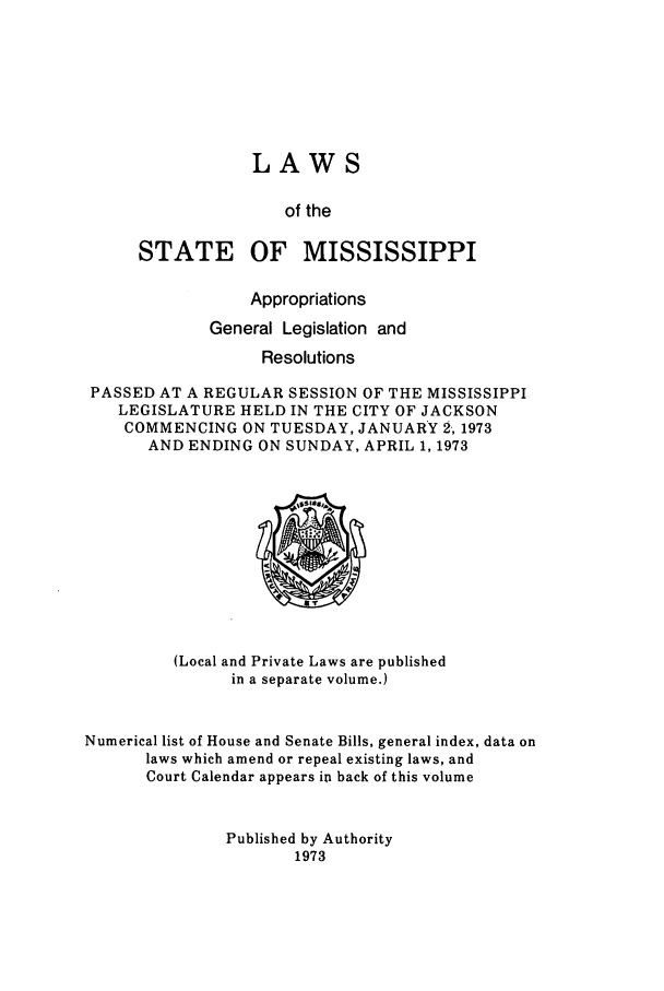 handle is hein.ssl/ssms0100 and id is 1 raw text is: LAWSof theSTATEOF MISSISSIPPIAppropriationsGeneral Legislation andResolutionsPASSED AT A REGULAR SESSION OF THE MISSISSIPPILEGISLATURE HELD IN THE CITY OF JACKSONCOMMENCING ON TUESDAY, JANUARY 2, 1973AND ENDING ON SUNDAY, APRIL 1, 1973(Local and Private Laws are publishedin a separate volume.)Numerical list of House and Senate Bills, general index, data onlaws which amend or repeal existing laws, andCourt Calendar appears in back of this volumePublished by Authority1973