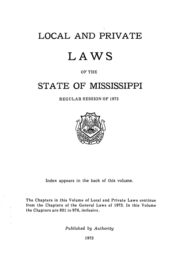 handle is hein.ssl/ssms0101 and id is 1 raw text is: LOCAL AND PRIVATELAWSOF THESTATE OF MISSISSIPPIREGULAR SESSION OF 1973Index appears in the back of this volume.The Chapters in this Volume of Local and Private Laws continuefrom the Chapters of the General Laws of 1973. In this Volumethe Chapters are 801 to 976, inclusive.Published by Authority1973