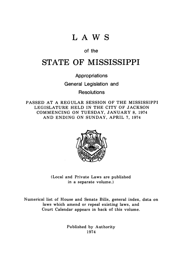 handle is hein.ssl/ssms0102 and id is 1 raw text is: LAWSof theSTATE OF MISSISSIPPIAppropriationsGeneral Legislation andResolutionsPASSED AT A REGULAR SESSION OF THE MISSISSIPPILEGISLATURE HELD IN THE CITY OF JACKSONCOMMENCING ON TUESDAY, JANUARY 8, 1974AND ENDING ON SUNDAY, APRIL 7, 1974(Local and Private Laws are publishedin a separate volume.)Numerical list of House and Senate Bills, general index, data onlaws which amend or repeal existing laws, andCourt Calendar appears in back of this volume.Published by Authority1974