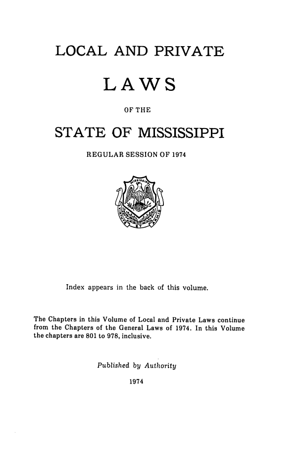 handle is hein.ssl/ssms0103 and id is 1 raw text is: LOCAL AND PRIVATELAWSOF THESTATE OF MISSISSIPPIREGULAR SESSION OF 1974Index appears in the back of this volume.The Chapters in this Volume of Local and Private Laws continuefrom the Chapters of the General Laws of 1974. In this Volumethe chapters are 801 to 978, inclusive.Published by Authority1974
