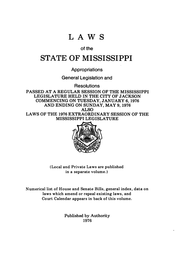 handle is hein.ssl/ssms0105 and id is 1 raw text is: LAWSof theSTATE OF MISSISSIPPIAppropriationsGeneral Legislation andResolutionsPASSED AT A REGULAR SESSION OF THE MISSISSIPPILEGISLATURE HELD IN THE CITY OF JACKSONCOMMENCING ON TUESDAY, JANUARY 6,1976AND ENDING ON SUNDAY, MAY 9,1976ALSOLAWS OF THE 1976 EXTRAORDINARY SESSION OF THEMISSISSIPPI LEGISLATURE(Local and Private Laws are publishedin a separate volume.)Numerical list of House and Senate Bills, general index, data onlaws which amend or repeal existing laws, andCourt Calendar appears in back of this volume.Published by Authority1976