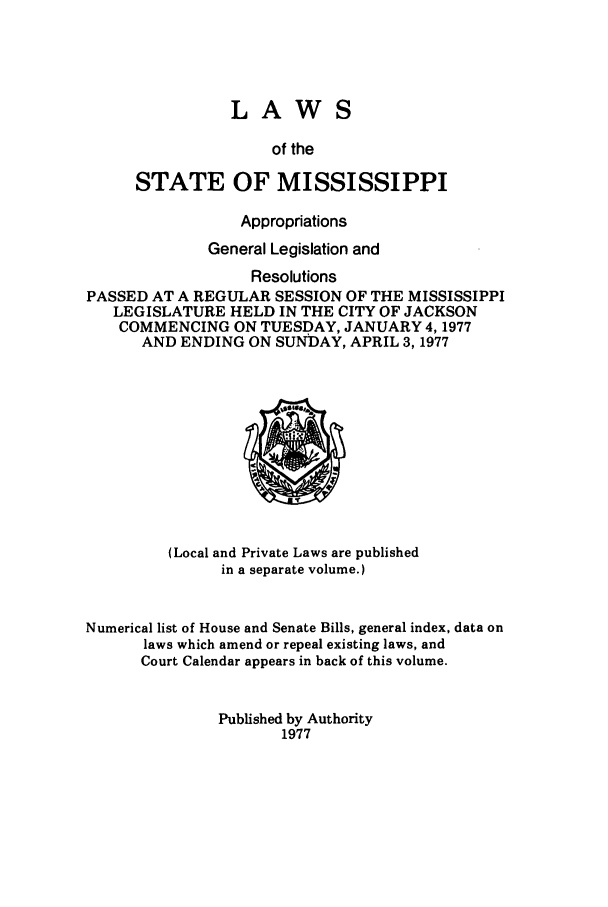 handle is hein.ssl/ssms0106 and id is 1 raw text is: LAWSof theSTATE OF MISSISSIPPIAppropriationsGeneral Legislation andResolutionsPASSED AT A REGULAR SESSION OF THE MISSISSIPPILEGISLATURE HELD IN THE CITY OF JACKSONCOMMENCING ON TUESDAY, JANUARY 4,1977AND ENDING ON SUNDAY, APRIL 3,1977(Local and Private Laws are publishedin a separate volume.)Numerical list of House and Senate Bills, general index, data onlaws which amend or repeal existing laws, andCourt Calendar appears in back of this volume.Published by Authority1977