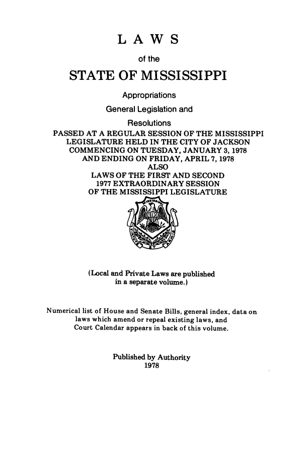 handle is hein.ssl/ssms0107 and id is 1 raw text is: LAWSof theSTATE OF MISSISSIPPIAppropriationsGeneral Legislation andResolutionsPASSED AT A REGULAR SESSION OF THE MISSISSIPPILEGISLATURE HELD IN THE CITY OF JACKSONCOMMENCING ON TUESDAY, JANUARY 3,1978AND ENDING ON FRIDAY, APRIL 7,1978ALSOLAWS OF THE FIRST AND SECOND1977 EXTRAORDINARY SESSIONOF THE MISSISSIPPI LEGISLATURE(Local and Private Laws are publishedin a separate volume.)Numerical list of House and Senate Bills, general index, data onlaws which amend or repeal existing laws, andCourt Calendar appears in back of this volume.Published by Authority1978