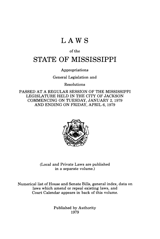 handle is hein.ssl/ssms0108 and id is 1 raw text is: LAWSof theSTATE OF MISSISSIPPIAppropriationsGeneral Legislation andResolutionsPASSED AT A REGULAR SESSION OF THE MISSISSIPPILEGISLATURE HELD IN THE CITY OF JACKSONCOMMENCING ON TUESDAY, JANUARY 2, 1979AND ENDING ON FRIDAY, APRIL 6, 1979(Local and Private Laws are publishedin a separate volume.)Numerical list of House and Senate Bills, general index, data onlaws which amend or repeal existing laws, andCourt Calendar appears in back of this volume.Published by Authority1979