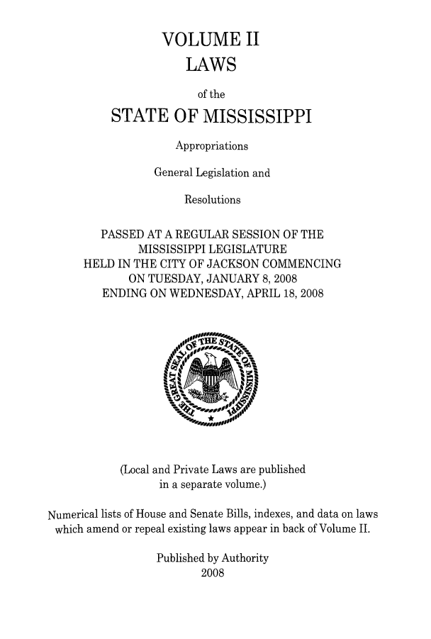 handle is hein.ssl/ssms0111 and id is 1 raw text is: VOLUME IILAWSof theSTATE OF MISSISSIPPIAppropriationsGeneral Legislation andResolutionsPASSED AT A REGULAR SESSION OF THEMISSISSIPPI LEGISLATUREHELD IN THE CITY OF JACKSON COMMENCINGON TUESDAY, JANUARY 8, 2008ENDING ON WEDNESDAY, APRIL 18, 2008(Local and Private Laws are publishedin a separate volume.)Numerical lists of House and Senate Bills, indexes, and data on lawswhich amend or repeal existing laws appear in back of Volume II.Published by Authority2008