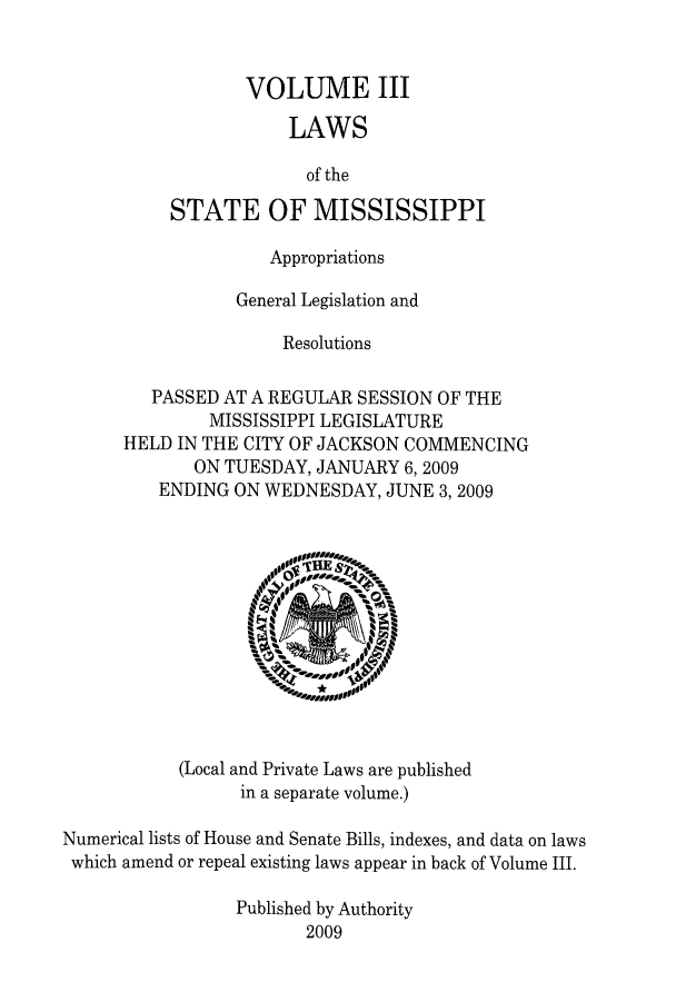 handle is hein.ssl/ssms0114 and id is 1 raw text is: VOLUME IIILAWSof theSTATE OF MISSISSIPPIAppropriationsGeneral Legislation andResolutionsPASSED AT A REGULAR SESSION OF THEMISSISSIPPI LEGISLATUREHELD IN THE CITY OF JACKSON COMMENCINGON TUESDAY, JANUARY 6,2009ENDING ON WEDNESDAY, JUNE 3,2009(Local and Private Laws are publishedin a separate volume.)Numerical lists of House and Senate Bills, indexes, and data on lawswhich amend or repeal existing laws appear in back of Volume III.Published by Authority2009