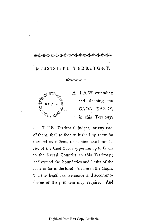 handle is hein.ssl/ssms0119 and id is 1 raw text is: MISSISIPPI TERRITORYsSEAL.ta_A L A W extcndingand defining theGAOL, YARDS,in this Territory.T -1 E Tcrritorial judges, or any twoof them, thall fi foon as it fhall Ny them bedeemced expedient, determine the bounda-ries of the Gaol Yards appertaining to Geolsin the feveral Counties in this Tcrritory;and ex end the boundaries and limits of thefame as far as the local fituation of the Gaols,and the health, convenience and accommrno-ilation of the prifoncrs may recquirc, AndDigitized from Best Copy Available