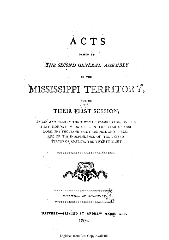 handle is hein.ssl/ssms0124 and id is 1 raw text is: ACTSPASSED PTHIE SECOND GENERAL ASSEMBLYOF THEMISSISSIPPI TERRITORTTHEIR FIRST SESSION;BEGAN AND HELD IN THE TOWN OF WASIfNGTON, ON THEF.RST MONDAY IN OCTOBI R, IN THE YEA R OF OURLORD, ONE THOUSAND LIGH I- IUNDR:) AND TWREE;AND OF TH'E INDEPENDENCE OF T', UNI'TED!STATES OF AMERUCA, THE TWt.NC'Y-LIGHr.PUBLISHED BYAUCTHORI711'IiATCHEZ-PRINTED BY ANDREW       HALK.I 80?4.Digitized from Best Copy Available