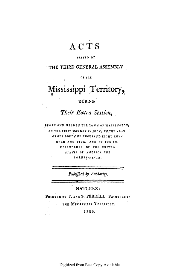 handle is hein.ssl/ssms0127 and id is 1 raw text is: ACTSPAssED BYTHE THIRD GENERAL ASSEMBLYOF THEMississippi Territory,DURINGTheir Extra Session,?EGAN AND HELD IN THE TOWN OF WASHINGTON;ON THE FIRST MONDAY IN JULY, th THE YEAROf OUR LORDONE THOUSAND EIrIT IlUN-DRED AND FIVE, AND 07 THE IN-DEPENDENCE OF THE UNITEDSTATES OF AMERICA THETWENTY-NINTH.Publihed by Authority.NATCHEZ:PRINTED BY T. AND S. TERRELL, PRINTERS TOTHE MIssIsstPPI TseaRrIoty.180.5.Digitized from Best Copy Available