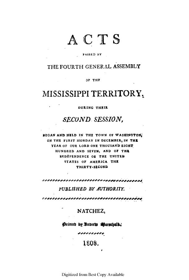 handle is hein.ssl/ssms0128 and id is 1 raw text is: ACTSPASSED BYTHE FOURTH GENERAL ASSEMBLYOF THEMISSISSIPPI TERRITORY,DURING THEIRSECOND. SESSION,BEGAN AND HELD IN THE TOWN OF WASHINGTONjON THE FIRST MONDAY IN DECEMBER, IN THEYEAR OF OUR LORD ONE THOUSAND EIGHTHUNDRED AND SEVEN, AND OF THIEENDtPENDENCE 08 THE UNITEDSTATES OF AMERICA THETHIRTY-SECONDPUBLISHED BY AUTHORITT.NATCHEZ,Orinteb bt.$norets qJarmg$Ib.108.Digitized from Best Copy Available