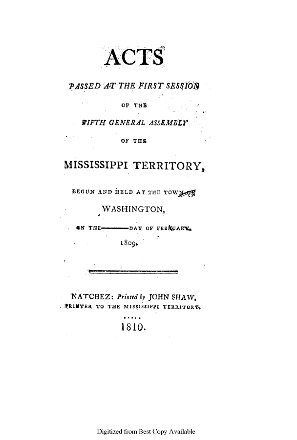handle is hein.ssl/ssms0129 and id is 1 raw text is: ACTSPASSED AT THE FIRST SESS!16OF THEIFTH GENERAL ASSEMBLYOF THEMISSISSIPPI TERRITORY.ZEGUN AND HELD AT THE TOWWASHINGTON,ON THE     DAY OF FEB*WARV.1809.NATCHEZ: Printedby JOHN SHAW,* RIVTER TO THE MISSISSIPPI TERRITORT,1810.Digitized from Best Copy Available