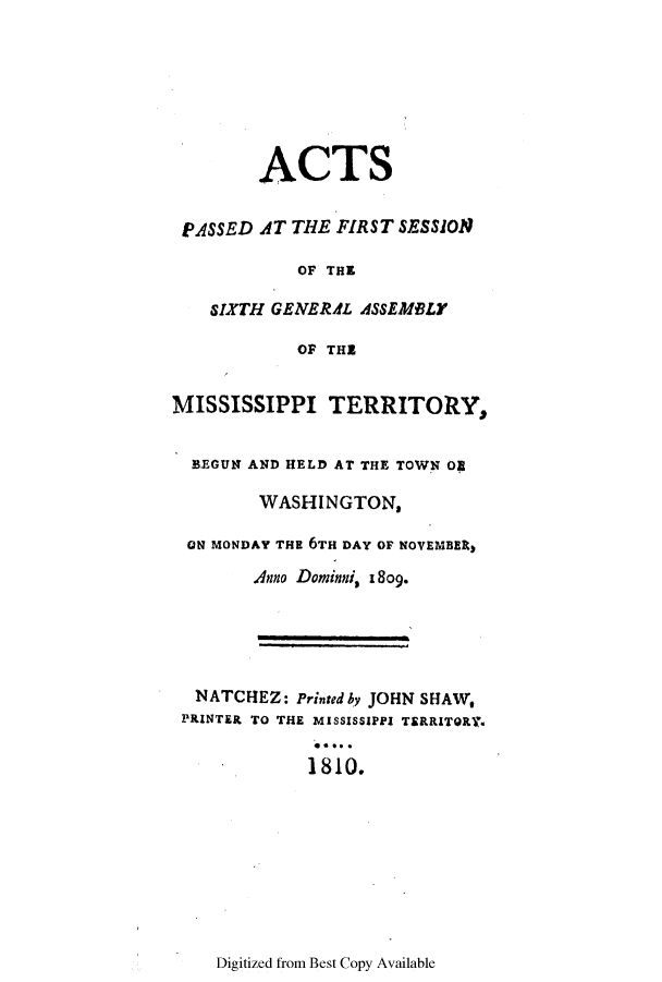 handle is hein.ssl/ssms0130 and id is 1 raw text is: ACTSPASSED AT THE FIRST SESSIONOF THESIXTH GENERAL ASSEMBLYOF THEMISSISSIPPI TERRITORY,BEGUN AND HELD AT THE TOWN 0WASHINGTON,ON MONDAY THE 6TH DAY OF NOVEMBER)Anno Dominni, 1809.NATCHEZ: Printed by JOHN SHAW,PRINTER TO THE MISSISSIPPI TERRITOR.ro1810.Digitized from Best Copy Available