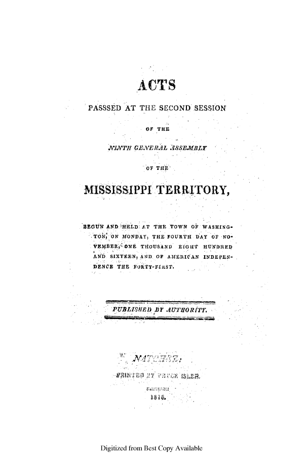 handle is hein.ssl/ssms0137 and id is 1 raw text is: ACTSPASSSED AT THE SECOND SESSIONOF TIngXIVTHI GENE RAL 'IYSEfBLYOF THEMISSISSIPPI TERRITORYBEGIU ND A HELD .AT THE TOWN OF WASHING-T~k ON MONDAY THE FOURTH DAY OF -NOVE?4BEtR, ONE THOUSANDi EGIT HUNDREDAND SIXTEEN, AND OF AMERICAN INDEPEN-DENCE THE FoktrY rIftST.PUBLISIMD bY jU7,llORtTy.A 4141Digitized from Best Copy Available