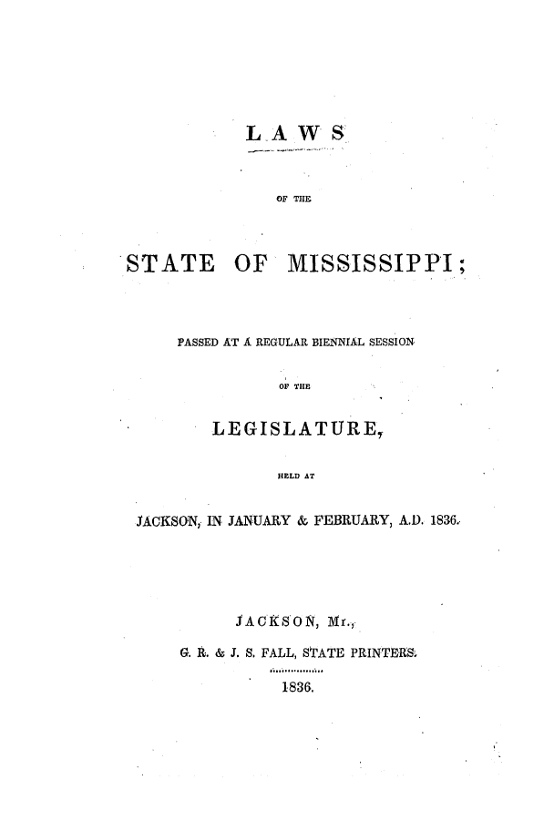 handle is hein.ssl/ssms0157 and id is 1 raw text is: LAWSOF THESTATE OFMISSISSIPPI;PASSED AT A REGULAR BIENNIAL SESSIONOF THELEGISLATURE,HELD ATJACKSON, IN JANUARY & FEBRUARY, A.D. 1836.JACXSON, 1IMr.,G. 1. & J. S. FALL, STATE PRINTERS,1836.