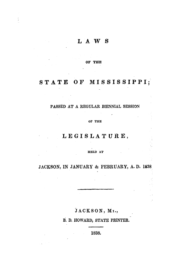 handle is hein.ssl/ssms0160 and id is 1 raw text is: LAW SOF THESTATEOF MISSISSIPPI;PASSED AT A REGULAR BIENNIAL SESSIONO0 THELEGISLATURE,HELD ATJACKSON, IN JANUARY & FEBRUARY, A. D. 1838JACKSON, Mx.,B. D. HOWARD, STATE PRINTER.1838.