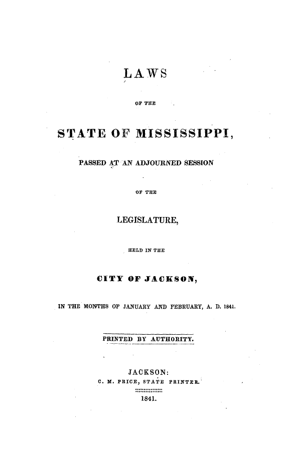 handle is hein.ssl/ssms0163 and id is 1 raw text is: LAWSOF THESTATE OF MISSISSIPPI,PASSED AT AN ADJOURNED SESSIONOF THELEGISLATURE,HELD IN THECITY OF JACKSON,IN THE MONTHS OP JANUARY AND FEBRUARY, A. D. 1841.PRINTED BY AUTHORITY.JACKSON:C. 3f. PRICE, STATE PRINTER.1841.