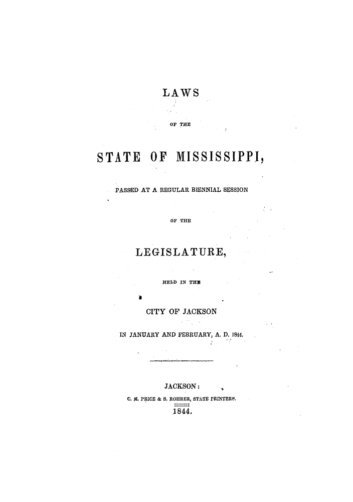 handle is hein.ssl/ssms0166 and id is 1 raw text is: LAWSOF THESTATE        OF     MISSISSIPPI,PASSED AT A REGULAR BIENNIAL SESSIONOF THELEGISLATURE,HELD IN THEaCITY OF JACKSONIN JANUARY AND FEBRUARY, A. D. 1844,JACKSON:C. MA PRICE & S. ROHRER, STATE PRINTERS.1844.