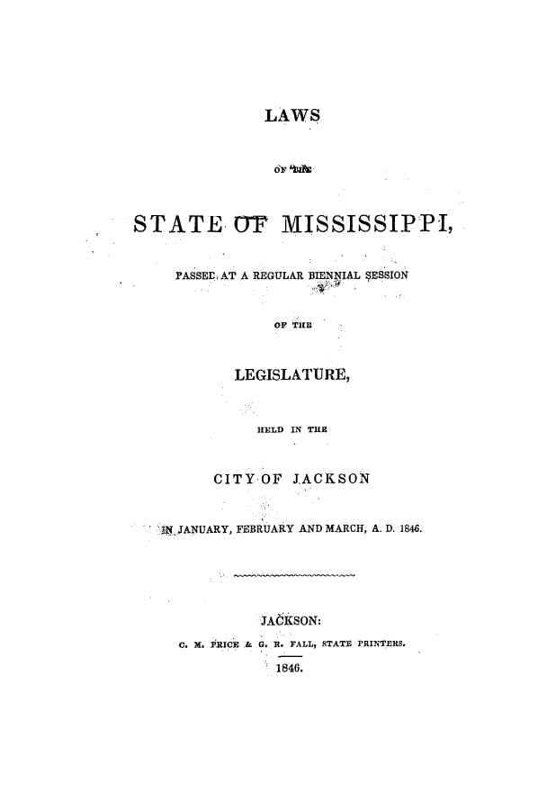 handle is hein.ssl/ssms0167 and id is 1 raw text is: LAWSor kibsSTATE OT MISSISSIPPI,PASSED, AT A REGULAR BIENgIAL SESSIONOF TiELEGISLATURE,HELD IN THECITYOF JACKSONJN JANUARY, FEBRUARY AND MARCH, A. D. 1846.JACKSON:C. X. PRICE & G. R. FALL, STATE PRINTERS.1846.