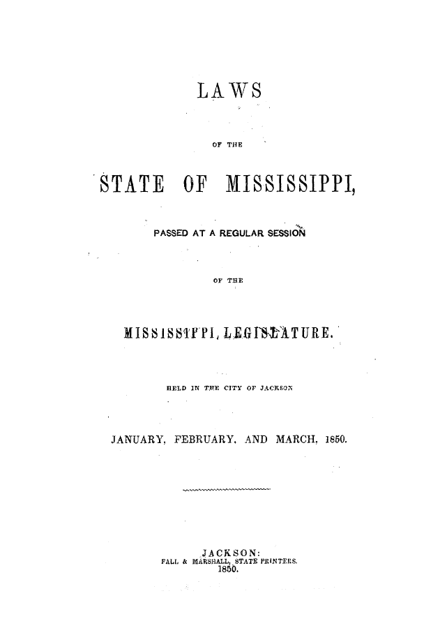 handle is hein.ssl/ssms0169 and id is 1 raw text is: LAWSOF THESTATE    OF   MISSISSIPPI,PASSED AT A REGULAR SESSIONOF THEMISSSTYPI, LE.f1SAT URE.HELD IN T.RE CITY OF JACKSONJANUARY, FEBRUARY, AND MARCH, 1850.JACKSON:FALL & MARSHALL, STATE PRINTEF.S.1850.