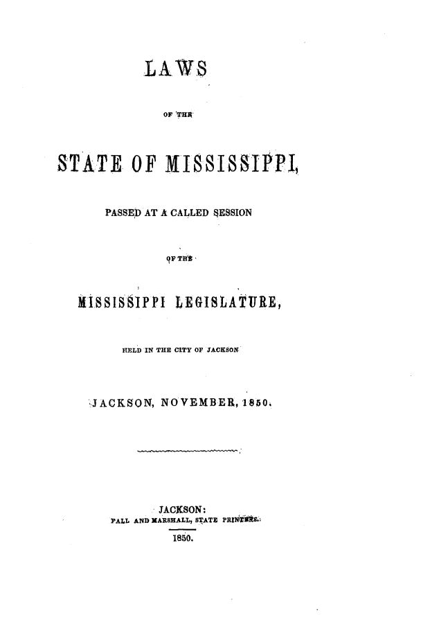 handle is hein.ssl/ssms0170 and id is 1 raw text is: LAWSOF TERSTATE OF MISSISSIPPI,PASSED AT A CALLED SESSION97 TaitI1ISSISS1PPI LEGISLATIRE,HELD IN THE CITY OF JACKSON,JACKSON, NOVEMBER,1850.JACKSON:PALL AND XARBHALL, STATE PRIN T 3!1850.