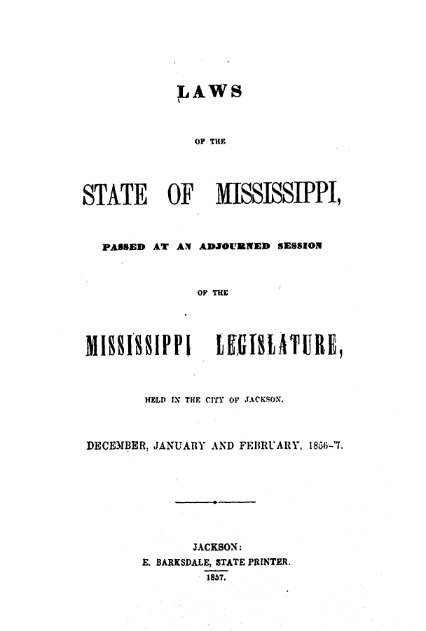 handle is hein.ssl/ssms0175 and id is 1 raw text is: LAWSOF THESTATE OF MISSISSIPPI,PASSED AT AN ADJOURNED SESSIONOF THEM 18818ppS I PP GIMATUR19HELD IN THE CITY OP JACKSON.DECEMBER. JANUARY AND FEBRUARY, 1856-'7.JACKSON:E. BARKSDALE, STATE PRINTER.1857.