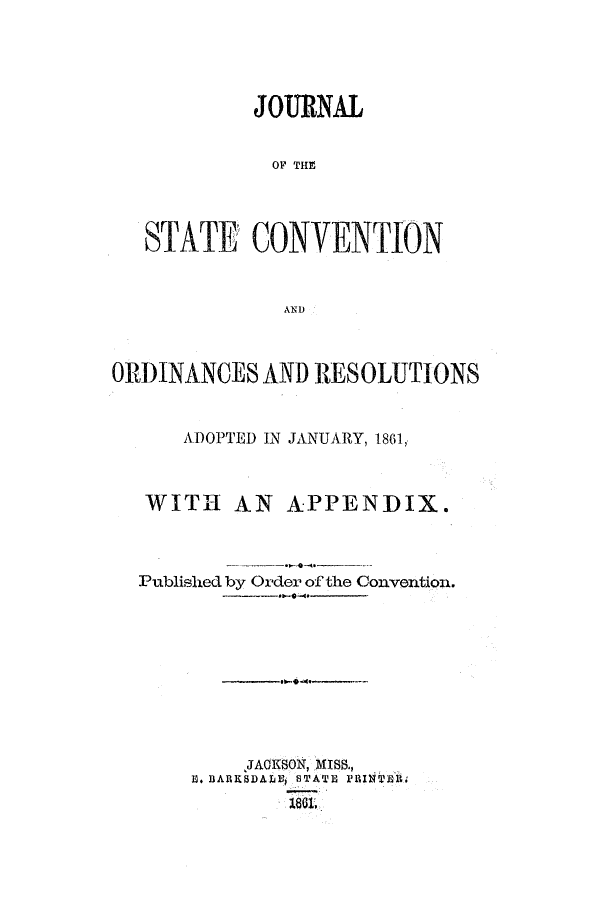 handle is hein.ssl/ssms0180 and id is 1 raw text is: JOURNALOF THESTATE CONVENTIONANDORDINANCES AND RESOLUTIONSADOPTED IN JANUARY, 1861,WIT-I AN APPENDIX.Published by Order of the Convention.JA1SON, MISS.,U. BARKSIDALEh STATE PRINTERH.,