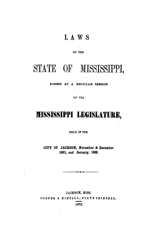 handle is hein.ssl/ssms0184 and id is 1 raw text is: LAWSOF THESTATE OF MISSISSIPPI,PASSED AT A REGULAR SESSIONOF THEMISSISSIPPI LEGISLATURE,HELD IN THECITY OF JACKSON, November & December1861, and January, 1802.JACKSON, MISS.COOPER & KIMBALL, STATE PRINTERS.1862,