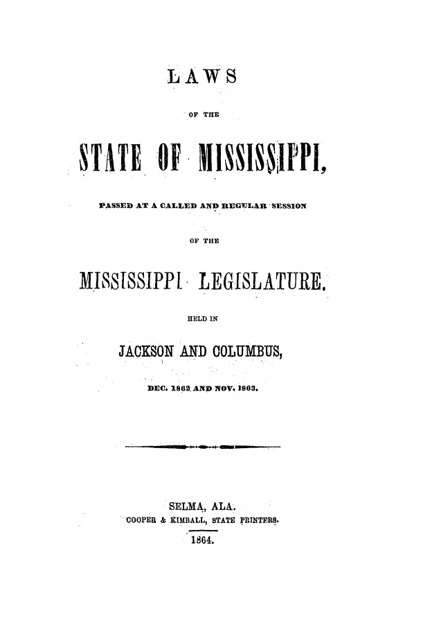 handle is hein.ssl/ssms0185 and id is 1 raw text is: LAWSOF THE1TATE Of       WISNI F  I,PASSED AT A CALLED AND REGWJLAR SESSIONOF THEISSISSIPPI LEGISLATURE.HELD INJACKSON AND COLUMBUS,DEC. 1869, AND NOVe 1882.SELMA, ALA.COOPER & XIMBALL, STATE PRINTERS.1864.