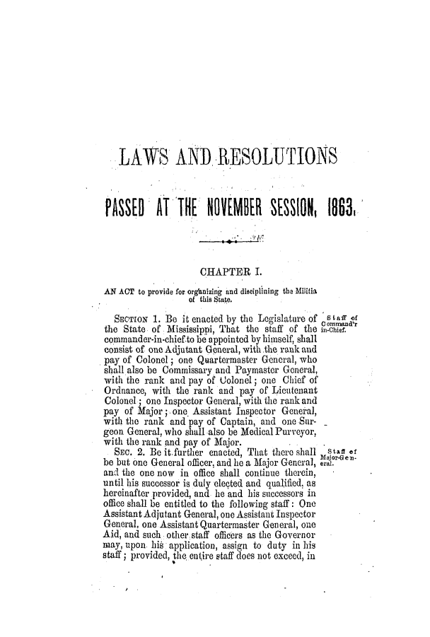 handle is hein.ssl/ssms0186 and id is 1 raw text is: LAWS AND RESOLUTIONSpAssED     AT THE     NOEBER       SESSION, 1838ICHAPTER LAN ACT to provide for organizing and disciplining the Militiaof this Suate.SECTION 1. Be it enacted by the Legislature of s tal '0the State of Mississippi, That the staff Of the in-Chief.commander-in-chief.to be appointed by himself, shallconsist of one Adjutant General, with.the rank andpay of Colonel; one Quartermaster General, whoshall also be Commissary and Paymaster General,with the rank and pay of Colonel; one Chief ofOrdnance, with the rank and pay of LieutenantColonel; one Inspector General, with the rank andpay of Major; one Assistant Inspector General,with the rank and pay of Captain, and one Sur-geon General, who shall also be Medical Purveyor,with the rank and pay of Major.SEC. 2. Be it.further enacted, That there shall  Staff ofbe but one General officer, and lie a Major General, erlen.and the one now in office shall continue therein,until his successor is duly elected and qualified, ashereinafter provided, and he and his successors inoffice shall be entitled to the following staff : OneAssistant Adjutant General, one Assistant InspectorGeneral, one Assistant Quartermaster General, oneAid, and such other staff officers as the Governormay, upon, his application, assign to duty in hisstaff ; provided, the entire staff does not exceed, in