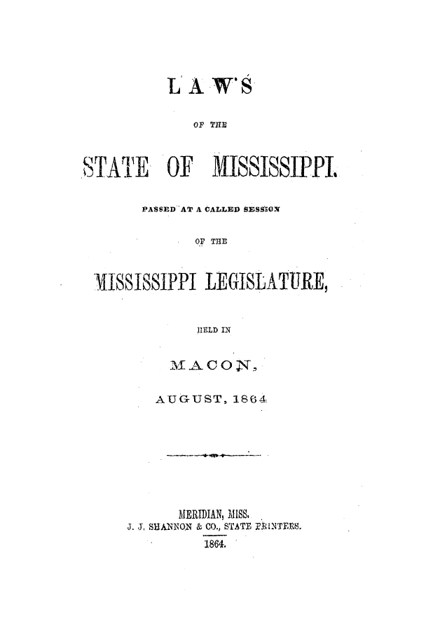 handle is hein.ssl/ssms0188 and id is 1 raw text is: LA W'SOF THESTATE    OF    iSSISSIPPIPASSED AT A CALLED SESSIONOF THEMISSISSIPPI LEGISLATURE,HELD INMACON,AUGUST, 1864MERIDIAN, MISS.J. J. SHANNON & CO., STATE RJlNTEES.1864.