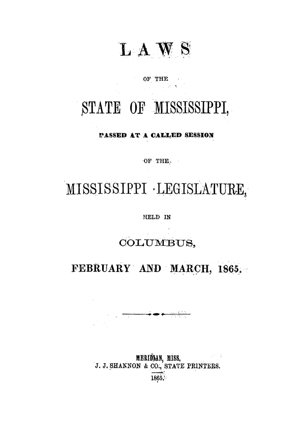 handle is hein.ssl/ssms0189 and id is 1 raw text is: LA~WSOF THESTATE     OF   MISSISSIPPI,PASSED AT A CALLED SESSIONOF THE-.MISSISSIPPI -LEGISLATURE,,HELD INCOLUMBUS,FEBRUARY      AND   MARCH, 1865.MERIItN, mISS,J. J. SHANNON & CO., STATE PRINTERS.1865.