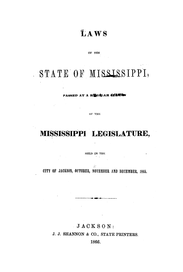 handle is hein.ssl/ssms0191 and id is 1 raw text is: LAWSOF THESTATE OF MIS.S.IPPI,PASSED AT A EULGAJAR dItEfI01  IllMISSISSIPPI LEGISLATURE,HELD IN TIllCITY OF JACKSON, OCTOBER, NOVEMBER AND DECEMBER, 1865.JACKSON:J. J. SHANNON & CO., STATE PRINTERS.1866.