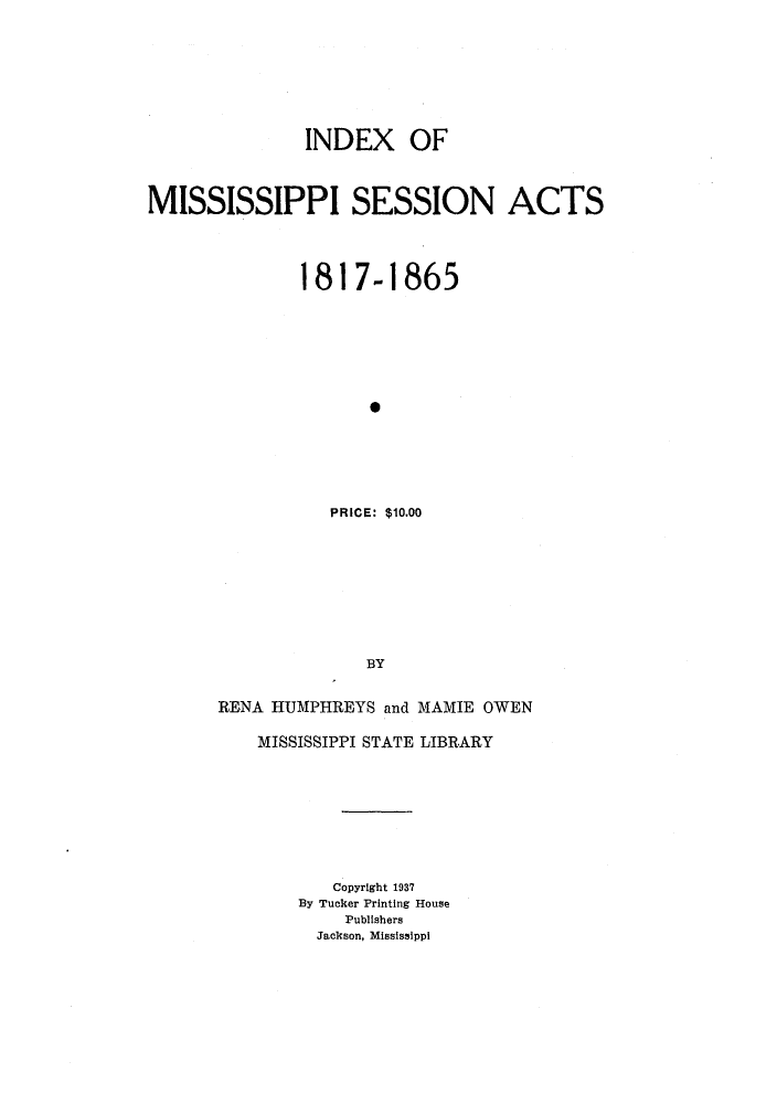 handle is hein.ssl/ssms0192 and id is 1 raw text is: INDEX OFMISSISSIPPI SESSION ACTS1817-18650PRICE: $10.00BYRENA HUMPHREYS and MAMIE OWENMISSISSIPPI STATE LIBRARYCopyright 1937By Tucker Printing HousePublishersJackson, Mississippi