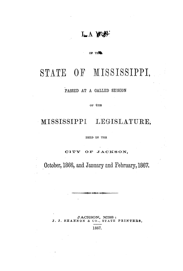 handle is hein.ssl/ssms0193 and id is 1 raw text is: LA Vr*OF TIMSTATE OF 1ISSISSIPPI,A OALLED SESSIONOF THIEMISSISSIPPILEGISLATURE,HELD IN THEC1TY    OF JACICSON,October, 1866, and January and February, 1867,JACKSON, MISS.:J. J. SHANNON & CO., STATE PRINTERS,1867.PASSED AT