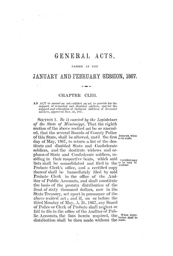 handle is hein.ssl/ssms0194 and id is 1 raw text is: GENERAL ACTS,PASSE) AT T IEJANUARY AND FEBRUARY SESSION, 1867.CHAPTERt CLTII.AN  ACT  to 1unnCIdL 10I act intitled  an act lo prlide fror theSupport of woutlied  and  di abled  soldiers. zind for thesupport and edlentl itn  of indivnit  hildrenj  of deconsellsollivrs, appjoved Nov. 21,sIN.SECTION 1. .Be it cuadled by the Legislatureof the Sttte of Mississippi, That the eighthsection of the above recited act be so unllld-ed, that the several Boards of Coulity Policeof this State, shall be allowed, until the irst  be m oday of May, 187, to return a list of the des-titute and disabled State and Confederate,soldiers, and the destitute widows and or-phans of State and, Con federate soldiers, re-siding in their respective hoeats, which said (ertjlea copylists shuall he colsoliiatel and filed inl the 1(, I) SCUt toProbate Clerk's ohliee, and a certilied copythereof siall be immuediately filel by saidProbate Clerk in the office of the Aud-itor of Public Accounts, and shall constitutethe lIUnsis of the prorata distributioln of thefund of sixty tlousand dollars, niow inl theState Trecasu~ry, set apart in pursuance of teabove recited act ; and if, ol or before tiethird Monday of May, A. 1., .1867, any Boardof Police or Clerk of Prolate shall neglect orfail to tile inl the ollice of the Auditor of Pub-lie Accounts, the lists herein required, the IVe', disti-rbution shall bedlistribution shall Ie flhen made wvitbout thle made.